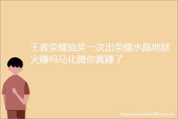 王者荣耀抽奖一次出荣耀水晶地狱火赚吗马化腾你真赚了