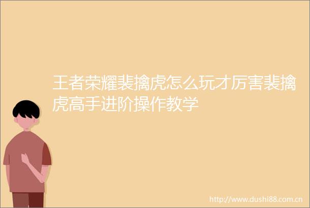 王者荣耀裴擒虎怎么玩才厉害裴擒虎高手进阶操作教学