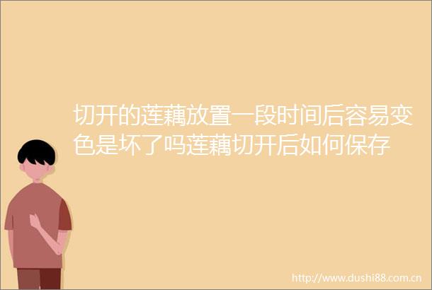 切开的莲藕放置一段时间后容易变色是坏了吗莲藕切开后如何保存