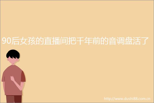 90后女孩的直播间把千年前的音调盘活了