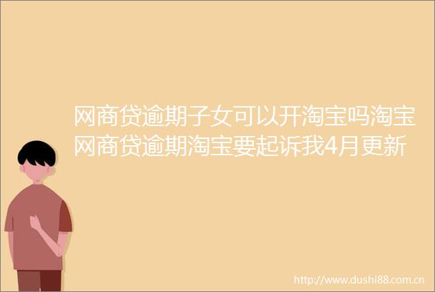 网商贷逾期子女可以开淘宝吗淘宝网商贷逾期淘宝要起诉我4月更新中