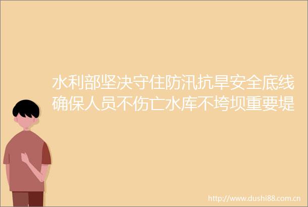 水利部坚决守住防汛抗旱安全底线确保人员不伤亡水库不垮坝重要堤防不决口