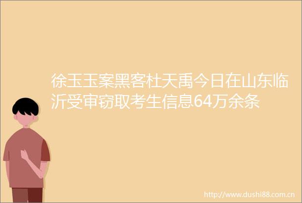 徐玉玉案黑客杜天禹今日在山东临沂受审考生信息64万余条