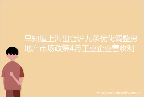 早知道上海出台沪九条优化调整房地产市场政策4月工业企业营收利润同比增速双双由负转正
