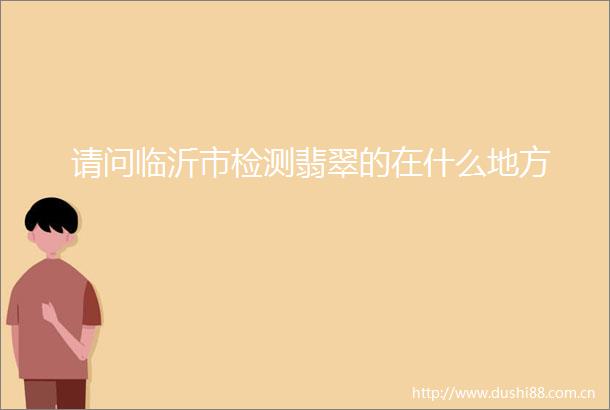 请问临沂市检测翡翠的在什么地方