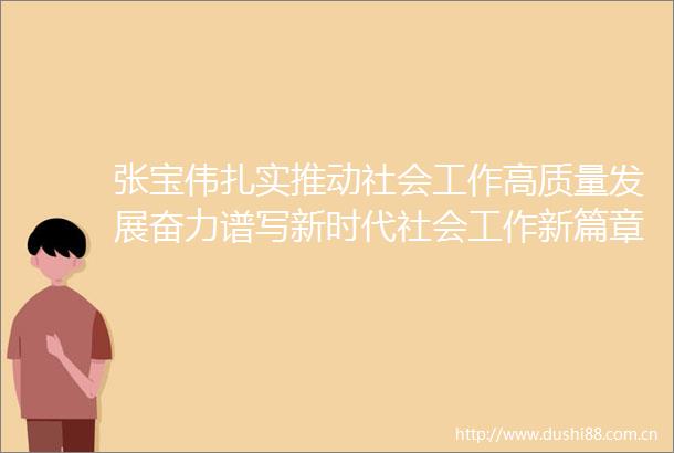 张宝伟扎实推动社会工作高质量发展奋力谱写新时代社会工作新篇章