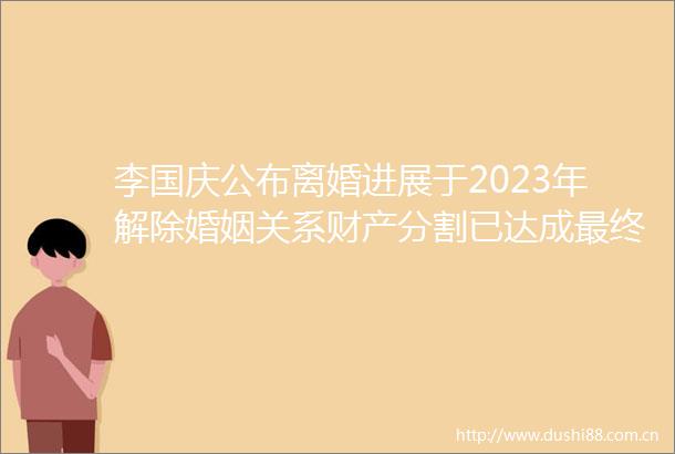 李国庆公布离婚进展于2023年解除婚姻关系财产分割已达成最终和解