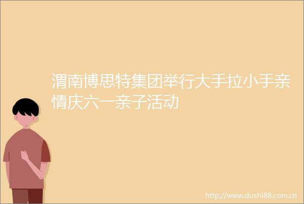 渭南博思特集团举行大手拉小手亲情庆六一亲子活动