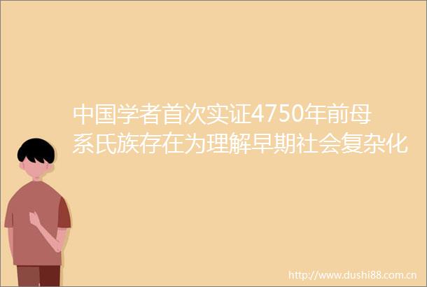学者首次实证4750年前母系氏族存在为理解早期社会复杂化过程提供新解释框架