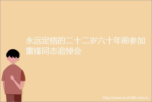 永远定格的二十二岁六十年前参加雷锋同志追悼会