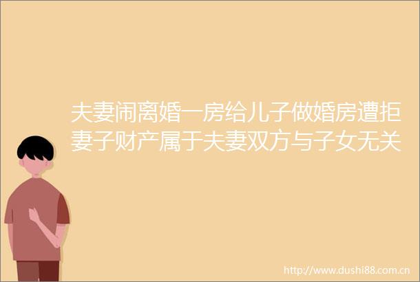 夫妻闹离婚一房给儿子做婚房遭拒妻子财产属于夫妻双方与子女无关
