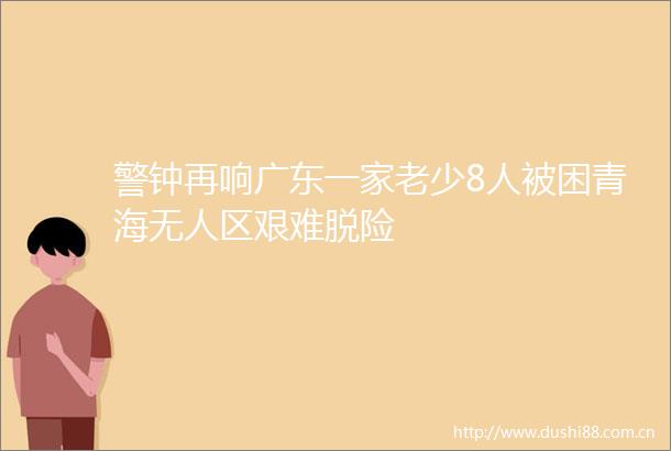 警钟再响广东一家老少8人被困青海无人区艰难脱险