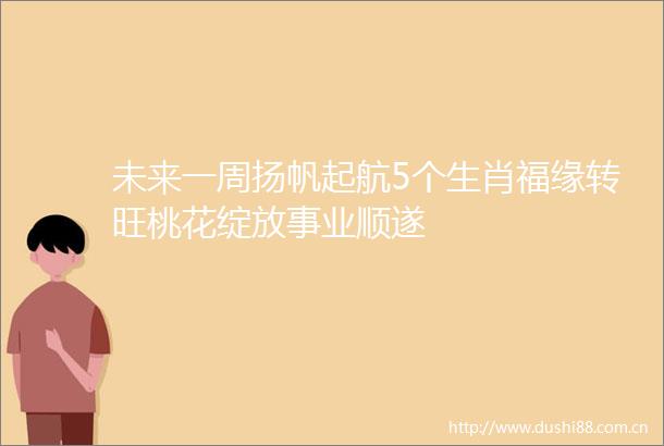 未来一周扬帆起航5个生肖福缘转旺桃花绽放事业顺遂