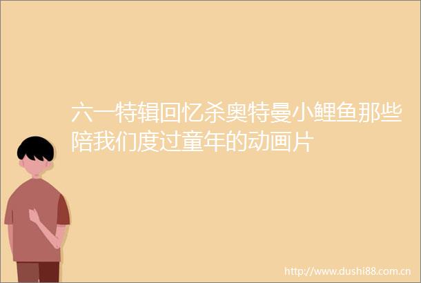 六一特辑回忆杀奥特曼小鲤鱼那些陪我们度过童年的动画片