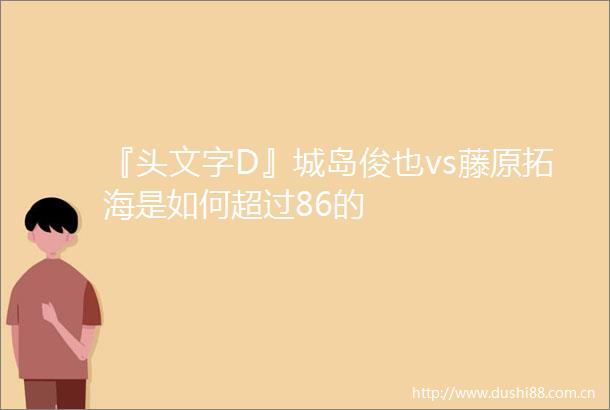 『头文字D』城岛俊也vs藤原拓海是如何超过86的