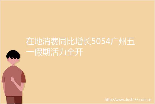 在地消费同比增长5054广州五一假期活力全开