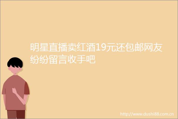 明星直播卖红酒19元还包邮网友纷纷留言收手吧