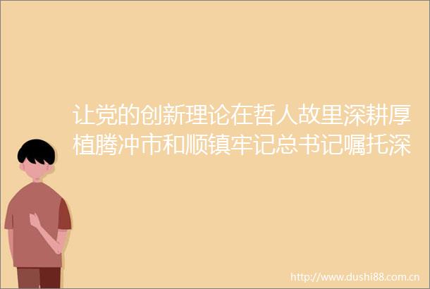 让党的创新理论在哲人故里深耕厚植腾冲市和顺镇牢记总书记嘱托深学细悟笃行党的创新理论