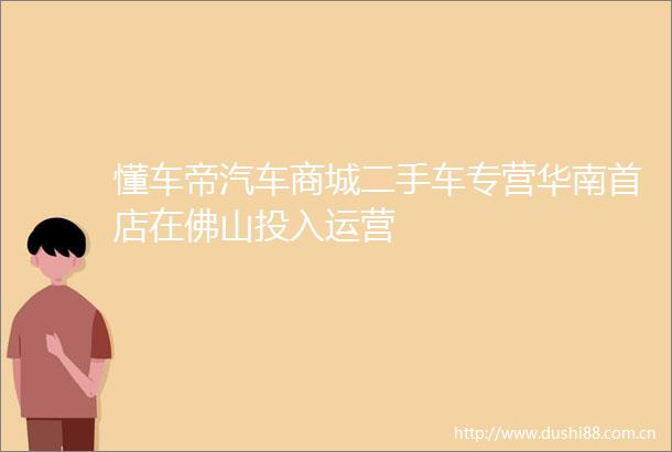 懂车帝汽车商城二手车专营华南首店在佛山投入运营