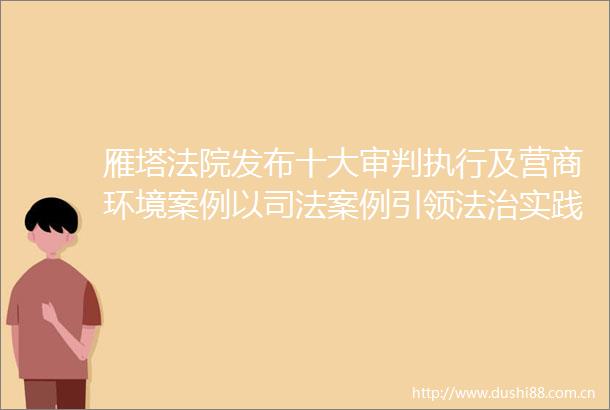 雁塔发布十大审判执行及营商环境案例以司法案例引领法治实践