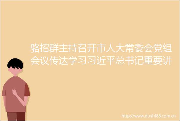 骆招群主持召开市人大常委会党组会议传达学习总书记重要讲话重要指示精神