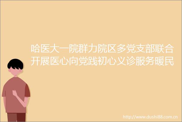 哈医大一院群力院区多党支部联合开展医心向党践初心义诊服务暖民心主题党日活动