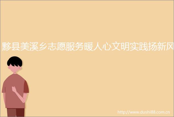黟县美溪乡志愿服务暖人心文明实践扬新风