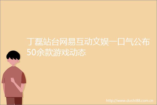 丁磊站台网易互动文娱一口气公布50余款游戏动态