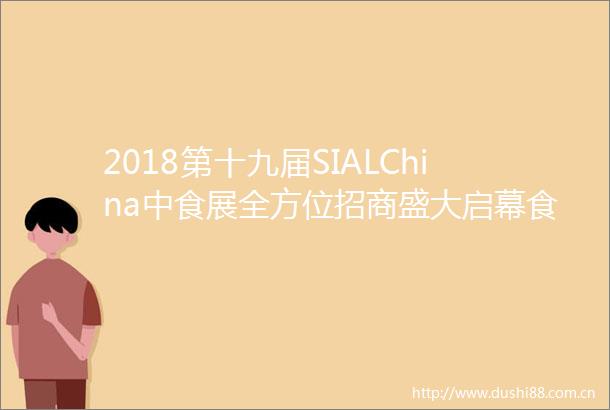 2018第十九届SIALChina中食展全方位招商盛大启幕食品饮料国际平台不二之选
