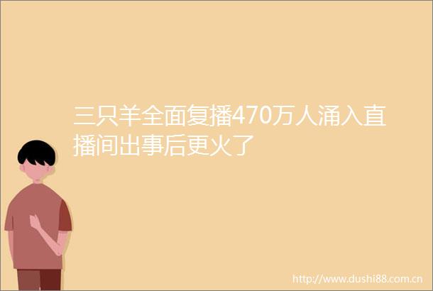 三只羊全面复播470万人涌入直播间出事后更火了