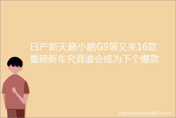 日产新天籁小鹏G9等又来16款重磅新车究竟谁会成为下个爆款