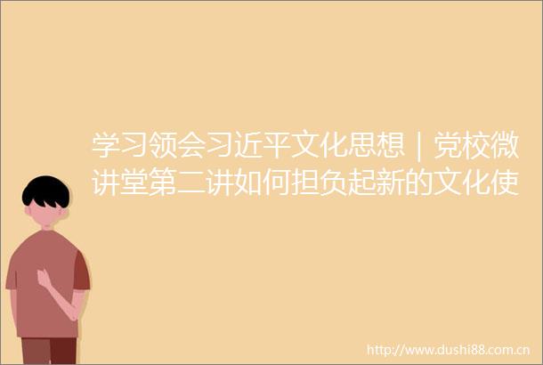 学习领会文化思想｜党校微讲堂第二讲如何担负起新的文化使命创造属于我们这个时代的新文化