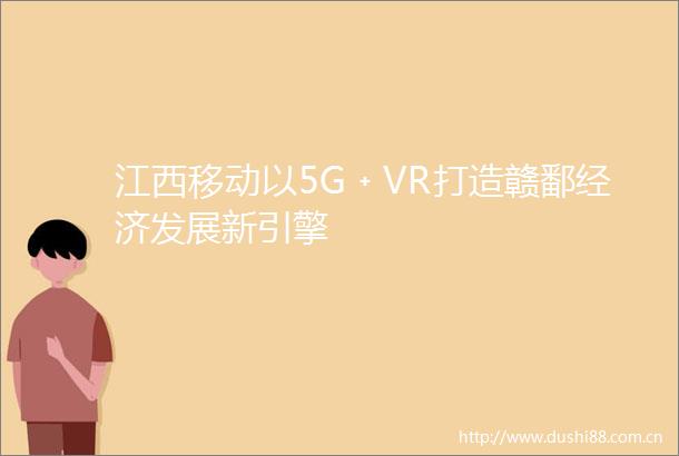 江西移动以5G﹢VR打造赣鄱经济发展新引擎