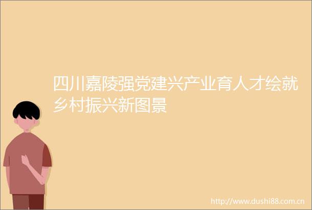 四川嘉陵强党建兴产业育人才绘就乡村振兴新图景