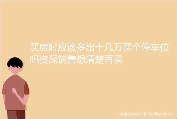 买房时应该多出十几万买个停车位吗资深销售想清楚再买