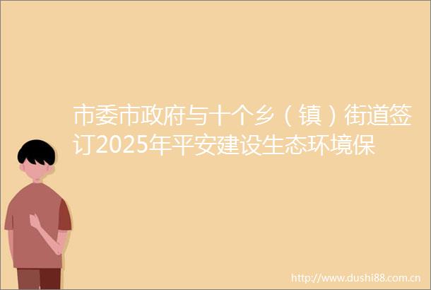 市委市与十个乡（镇）街道签订2025年平安建设生态环境保护目标责任书