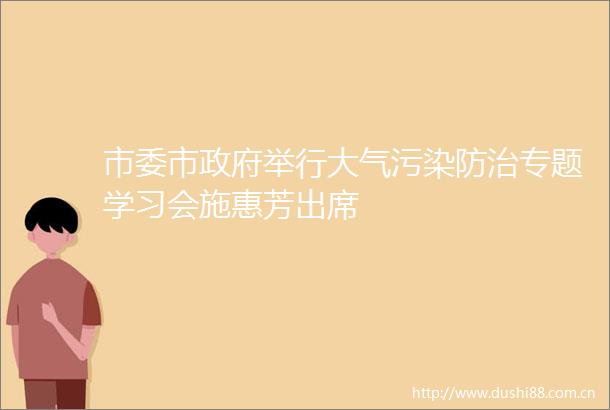 市委市举行大气污染防治专题学习会施惠芳出席