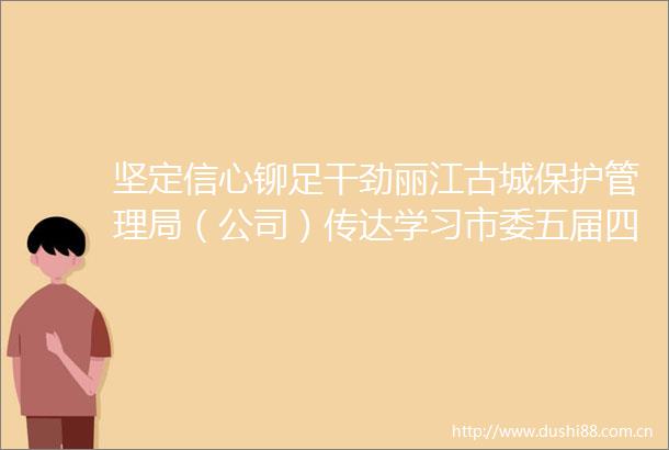坚定信心铆足干劲丽江古城保护管理局（公司）传达学习市委五届四次全会精神
