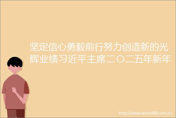 坚定信心勇毅前行努力创造新的光辉业绩二〇二五年新年贺词引发热烈反响