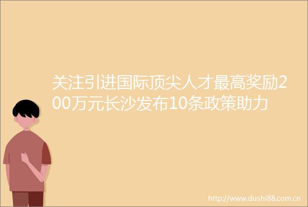 关注引进国际顶尖人才最高奖励200万元长沙发布10条政策助力ldquo种业硅谷rdquo建设