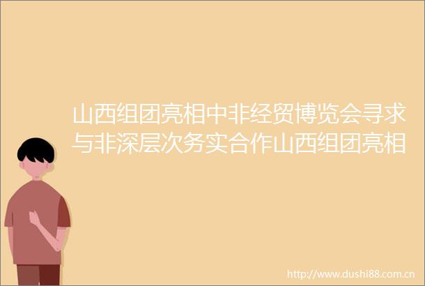 山西组团亮相中非经贸博览会寻求与非深层次务实合作山西组团亮相中非经贸博览会寻求与非深层次务实合作