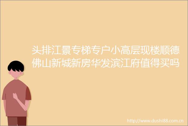 头排江景专梯专户小高层现楼顺德佛山新城新房华发滨江府值得买吗