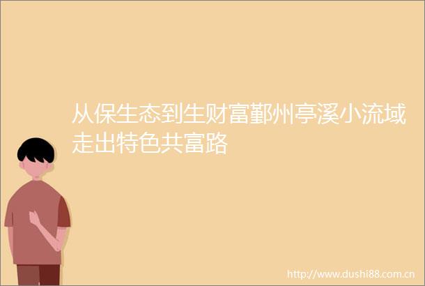 从保生态到生财富鄞州亭溪小流域走出特色共富路