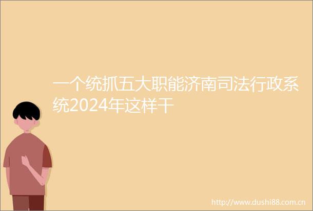 一个统抓五大职能济南司法行政系统2024年这样干