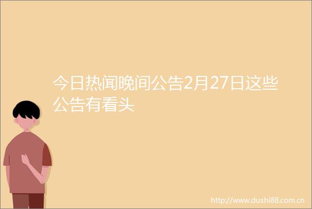 今日热闻晚间公告2月27日这些公告有看头