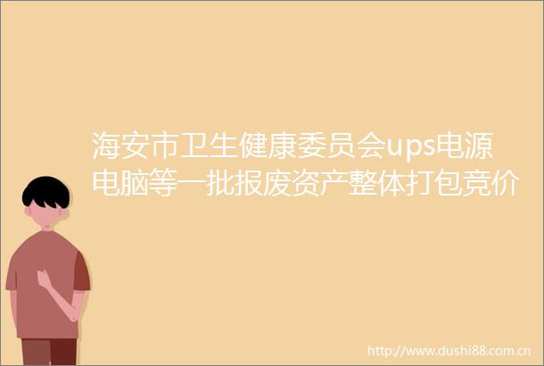 海安市卫生健康委员会ups电源电脑等一批报废资产整体打包竞价交易公告
