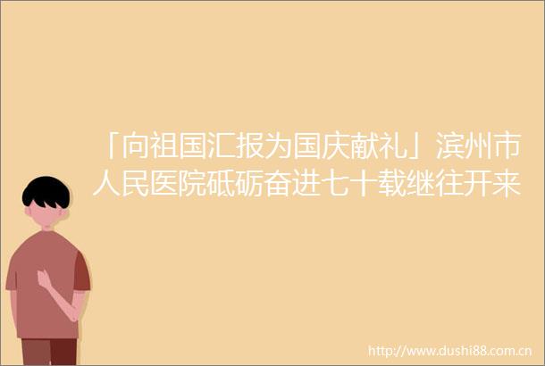 「向祖国汇报为国庆献礼」滨州市医院砥砺奋进七十载继往开来谱新篇