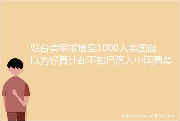 驻台美军或增至1000人美国自以为好算计却不知已落入圈套