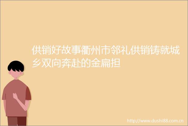 供销好故事衢州市邻礼供销铸就城乡双向奔赴的金扁担