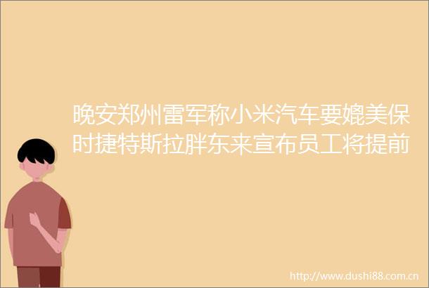 晚安郑州雷军称小米汽车要媲美保时捷特斯拉胖东来宣布员工将提前3小时下班河南3条高速公路今日齐通车